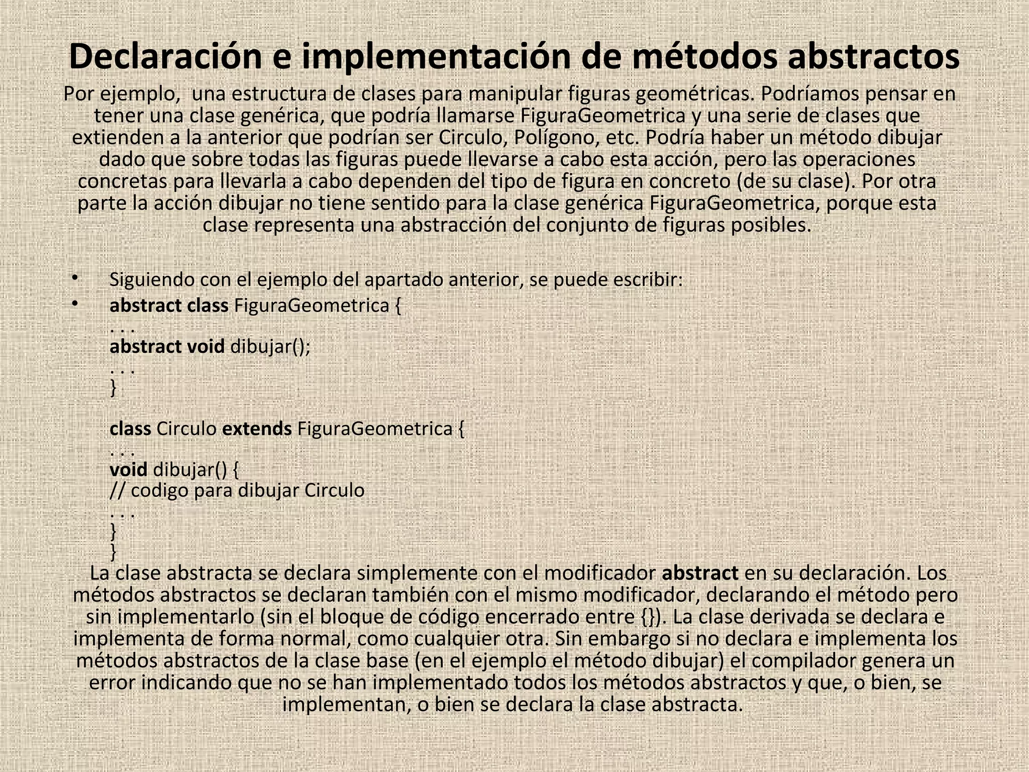 Declaración e implementación de métodos abstractos
Por ejemplo, una estructura de clases para manipular figuras geométricas. Podríamos pensar en
    tener una clase genérica, que podría llamarse FiguraGeometrica y una serie de clases que
 extienden a la anterior que podrían ser Circulo, Polígono, etc. Podría haber un método dibujar
     dado que sobre todas las figuras puede llevarse a cabo esta acción, pero las operaciones
  concretas para llevarla a cabo dependen del tipo de figura en concreto (de su clase). Por otra
 parte la acción dibujar no tiene sentido para la clase genérica FiguraGeometrica, porque esta
                clase representa una abstracción del conjunto de figuras posibles.

•    Siguiendo con el ejemplo del apartado anterior, se puede escribir:
•    abstract class FiguraGeometrica {
     ...
     abstract void dibujar();
     ...
     }
     class Circulo extends FiguraGeometrica {
     ...
     void dibujar() {
     // codigo para dibujar Circulo
     ...
     }
     }
   La clase abstracta se declara simplemente con el modificador abstract en su declaración. Los
 métodos abstractos se declaran también con el mismo modificador, declarando el método pero
   sin implementarlo (sin el bloque de código encerrado entre {}). La clase derivada se declara e
 implementa de forma normal, como cualquier otra. Sin embargo si no declara e implementa los
  métodos abstractos de la clase base (en el ejemplo el método dibujar) el compilador genera un
   error indicando que no se han implementado todos los métodos abstractos y que, o bien, se
                         implementan, o bien se declara la clase abstracta.
 