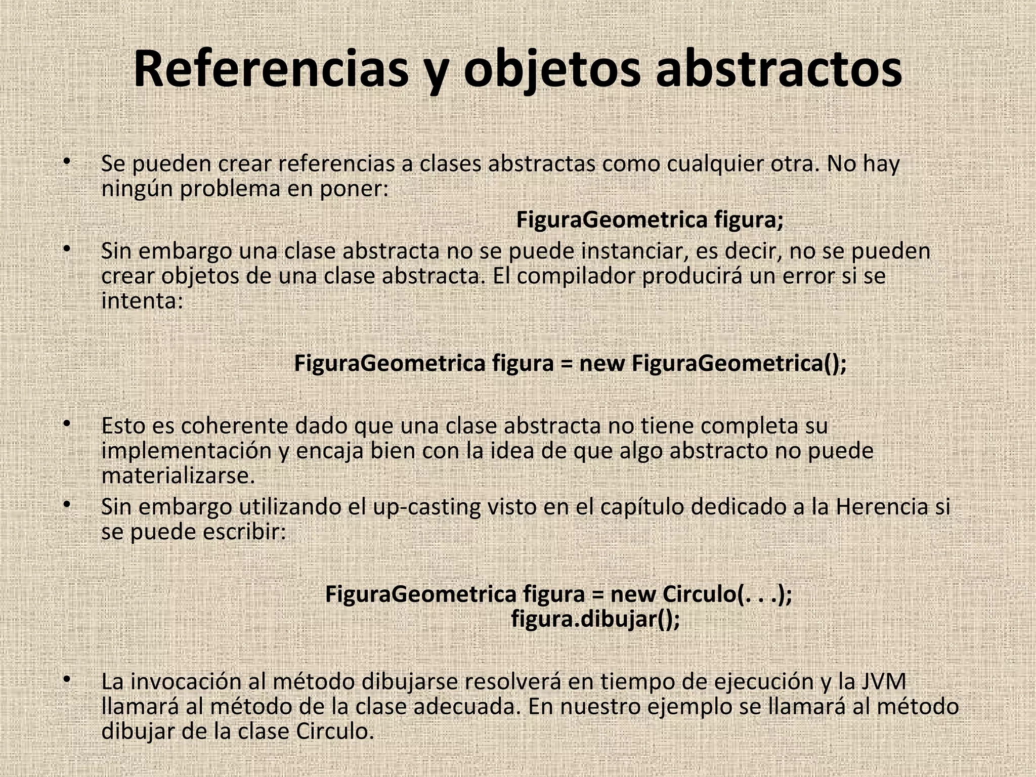 Referencias y objetos abstractos
•   Se pueden crear referencias a clases abstractas como cualquier otra. No hay
    ningún problema en poner:
                                             FiguraGeometrica figura;
•   Sin embargo una clase abstracta no se puede instanciar, es decir, no se pueden
    crear objetos de una clase abstracta. El compilador producirá un error si se
    intenta:

                      FiguraGeometrica figura = new FiguraGeometrica();

•   Esto es coherente dado que una clase abstracta no tiene completa su
    implementación y encaja bien con la idea de que algo abstracto no puede
    materializarse.
•   Sin embargo utilizando el up-casting visto en el capítulo dedicado a la Herencia si
    se puede escribir:

                         FiguraGeometrica figura = new Circulo(. . .);
                                         figura.dibujar();

•   La invocación al método dibujarse resolverá en tiempo de ejecución y la JVM
    llamará al método de la clase adecuada. En nuestro ejemplo se llamará al método
    dibujar de la clase Circulo.
 