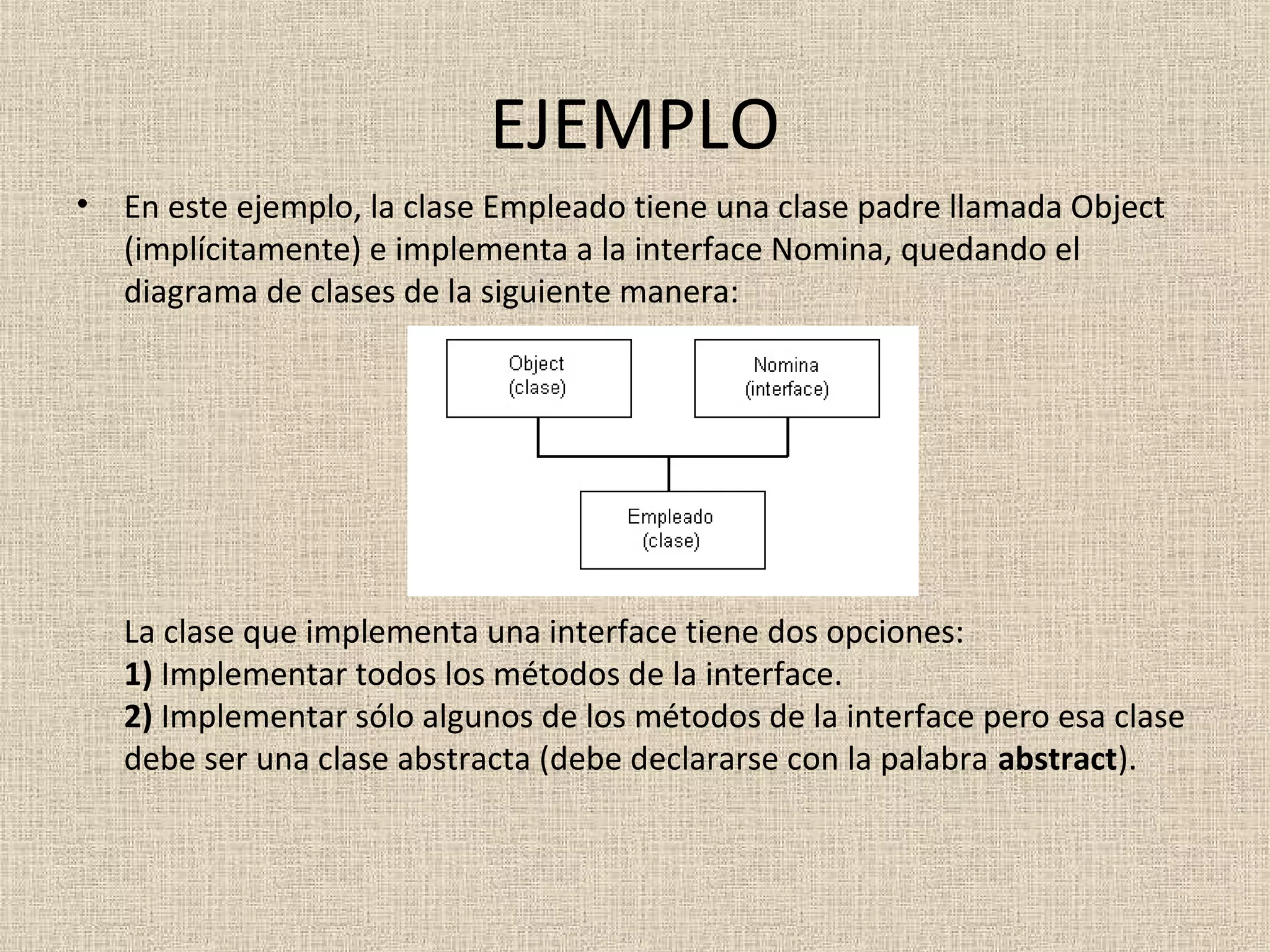 EJEMPLO
•   En este ejemplo, la clase Empleado tiene una clase padre llamada Object
    (implícitamente) e implementa a la interface Nomina, quedando el
    diagrama de clases de la siguiente manera:




    La clase que implementa una interface tiene dos opciones:
    1) Implementar todos los métodos de la interface.
    2) Implementar sólo algunos de los métodos de la interface pero esa clase
    debe ser una clase abstracta (debe declararse con la palabra abstract).
 