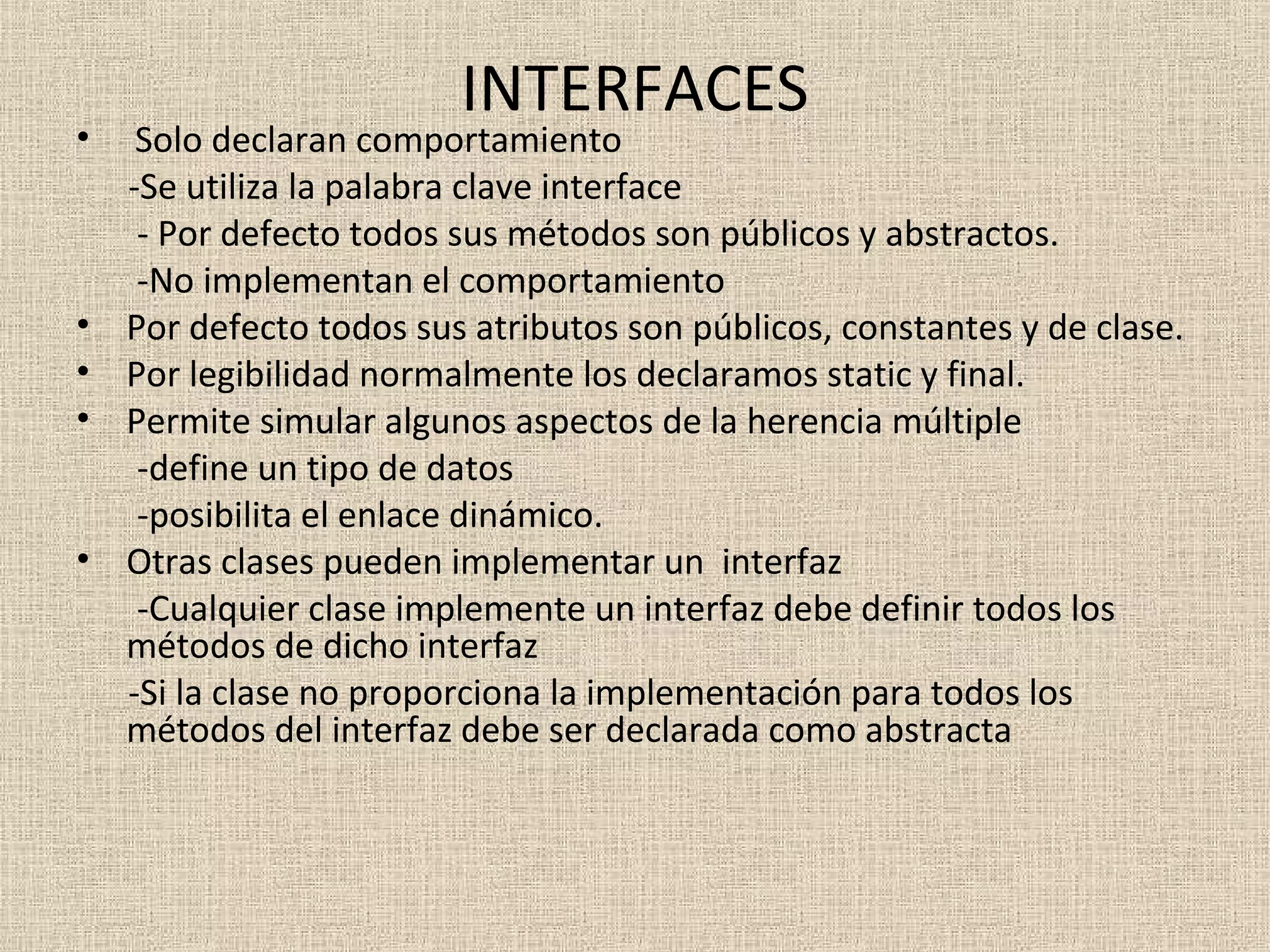 INTERFACES
•    Solo declaran comportamiento
    -Se utiliza la palabra clave interface
     - Por defecto todos sus métodos son públicos y abstractos.
     -No implementan el comportamiento
•   Por defecto todos sus atributos son públicos, constantes y de clase.
•   Por legibilidad normalmente los declaramos static y final.
•   Permite simular algunos aspectos de la herencia múltiple
     -define un tipo de datos
     -posibilita el enlace dinámico.
•   Otras clases pueden implementar un interfaz
     -Cualquier clase implemente un interfaz debe definir todos los
    métodos de dicho interfaz
    -Si la clase no proporciona la implementación para todos los
    métodos del interfaz debe ser declarada como abstracta
 