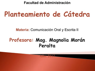 Facultad de Administración
Planteamiento de Cátedra
Materia: Comunicación Oral y Escrita II
Profesora: Mag. Magnolia Morán
Peralta
Año: 2017
 