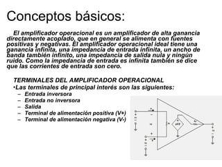Conceptos básicos: El amplificador operacional es un amplificador de alta ganancia directamente acoplado, que en general se alimenta con fuentes positivas y negativas. El amplificador operacional ideal tiene una ganancia infinita, una impedancia de entrada infinita, un ancho de banda también infinito, una impedancia de salida nula y ningún ruido. Como la impedancia de entrada es infinita también se dice que las corrientes de entrada son cero.  TERMINALES DEL AMPLIFICADOR OPERACIONAL  Las terminales de principal interés son las siguientes:  Entrada inversora  Entrada no inversora  Salida  Terminal de alimentación positiva (V+)  Terminal de alimentación negativa (V-)   