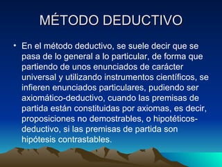 MÉTODO DEDUCTIVO En el método deductivo, se suele decir que se pasa de lo general a lo particular, de forma que partiendo de unos enunciados de carácter universal y utilizando instrumentos científicos, se infieren enunciados particulares, pudiendo ser axiomático-deductivo, cuando las premisas de partida están constituidas por axiomas, es decir, proposiciones no demostrables, o hipotéticos-deductivo, si las premisas de partida son hipótesis contrastables. 