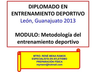 DIPLOMADO EN
ENTRENAMIENTO DEPORTIVO
León, Guanajuato 2013
MODULO: Metodología del
entrenamiento deportivo
MTRO: RENÉ MENA RAMOS
ESPECIALISTA EN ATLETISMO
PREPARACIÓN FÍSICA
reymenr@hotmail.com
 