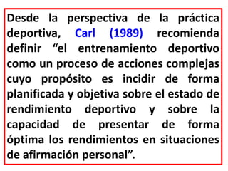 Desde la perspectiva de la práctica
deportiva, Carl (1989) recomienda
definir “el entrenamiento deportivo
como un proceso de acciones complejas
cuyo propósito es incidir de forma
planificada y objetiva sobre el estado de
rendimiento deportivo y sobre la
capacidad de presentar de forma
óptima los rendimientos en situaciones
de afirmación personal”.
 