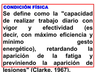 CONDICIÓN FÍSICA
Se define como la "capacidad
de realizar trabajo diario con
vigor y efectividad (es
decir, con máximo eficiencia y
mínimo gesto
energético), retardando la
aparición de la fatiga y
previniendo la aparición de
lesiones" (Clarke, 1967).
 