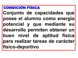 CONDICIÓN FÍSICA
Conjunto de capacidades que
posee el alumno como energía
potencial y que mediante su
desarrollo permiten obtener un
buen nivel de aptitud física
para realizar tareas de carácter
físico-deportivo.
 