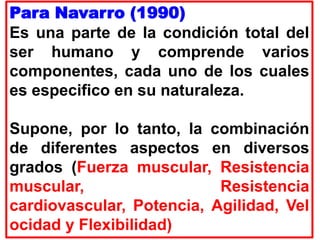 Para Navarro (1990)
Es una parte de la condición total del
ser humano y comprende varios
componentes, cada uno de los cuales
es especifico en su naturaleza.
Supone, por lo tanto, la combinación
de diferentes aspectos en diversos
grados (Fuerza muscular, Resistencia
muscular, Resistencia
cardiovascular, Potencia, Agilidad, Vel
ocidad y Flexibilidad)
 