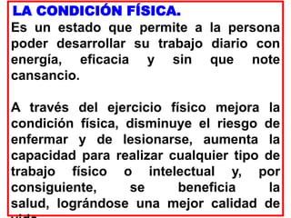 LA CONDICIÓN FÍSICA.
Es un estado que permite a la persona
poder desarrollar su trabajo diario con
energía, eficacia y sin que note
cansancio.
A través del ejercicio físico mejora la
condición física, disminuye el riesgo de
enfermar y de lesionarse, aumenta la
capacidad para realizar cualquier tipo de
trabajo físico o intelectual y, por
consiguiente, se beneficia la
salud, lográndose una mejor calidad de
 