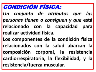 CONDICIÓN FÍSICA:
Un conjunto de atributos que las
personas tienen o consiguen y que está
relacionado con la capacidad para
realizar actividad física.
Los componentes de la condición física
relacionados con la salud abarcan la
composición corporal, la resistencia
cardiorrespiratoria, la flexibilidad, y la
resistencia/fuerza muscular.
 