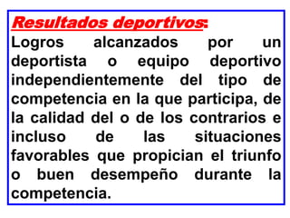 Resultados deportivos:
Logros alcanzados por un
deportista o equipo deportivo
independientemente del tipo de
competencia en la que participa, de
la calidad del o de los contrarios e
incluso de las situaciones
favorables que propician el triunfo
o buen desempeño durante la
competencia.
 