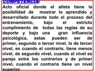 COMPETENCIA:
Acto oficial donde el atleta tiene la
posibilidad de mostrar lo aprendido y
desarrollado durante todo el proceso del
entrenamiento, bajo el estricto
cumplimiento de todas las reglas de su
deporte y bajo una gran influencia
psicológica, estas pueden ser de
primer, segundo o tercer nivel, la de tercer
nivel, es cuando el contrario, tiene menos
nivel, de segundo nivel, cuando el nivel es
parejo entre los contrarios y de primer
nivel, cuando el contrario tiene un nivel
superior.
 