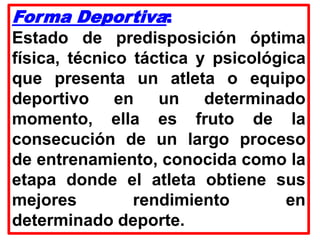 Forma Deportiva:
Estado de predisposición óptima
física, técnico táctica y psicológica
que presenta un atleta o equipo
deportivo en un determinado
momento, ella es fruto de la
consecución de un largo proceso
de entrenamiento, conocida como la
etapa donde el atleta obtiene sus
mejores rendimiento en
determinado deporte.
 