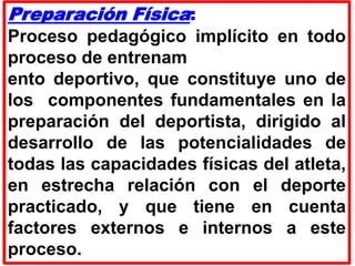 Preparación Física:
Proceso pedagógico implícito en todo
proceso de entrenam
ento deportivo, que constituye uno de
los componentes fundamentales en la
preparación del deportista, dirigido al
desarrollo de las potencialidades de
todas las capacidades físicas del atleta,
en estrecha relación con el deporte
practicado, y que tiene en cuenta
factores externos e internos a este
proceso.
 
