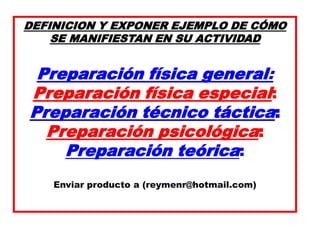 DEFINICION Y EXPONER EJEMPLO DE CÓMO
SE MANIFIESTAN EN SU ACTIVIDAD
Preparación física general:
Preparación física especial:
Preparación técnico táctica:
Preparación psicológica:
Preparación teórica:
Enviar producto a (reymenr@hotmail.com)
 