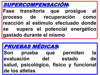 SUPERCOMPENSACIÓN:
Fase transitoria que prosigue al
proceso de recuperación como
reacción al estimulo efectuado donde
se supera el potencial energético
gastado durante el mismo
PRUEBAS MÉDICAS:
Son prueba que permiten la
evaluación del estado de
salud, psicológico, físico y funcional
de los atletas.
 