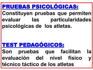 PRUEBAS PSICOLÓGICAS:
Constituyen pruebas que permiten
evaluar las particularidades
psicológicas de los atletas.
TEST PEDAGÓGICOS:
Son pruebas que facilitan la
evaluación del nivel físico y
técnico táctico de los atletas
 