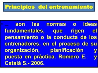 Principios del entrenamiento
• … son las normas o ideas
fundamentales, que rigen el
pensamiento o la conducta de los
entrenadores, en el proceso de su
organización, planificación y
puesta en práctica. Romero E. y
Catalá S.- 2006.
 