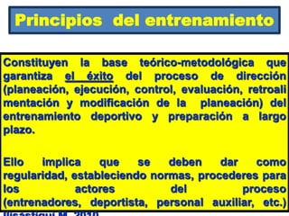 Principios del entrenamiento
Constituyen la base teórico-metodológica que
garantiza el éxito del proceso de dirección
(planeación, ejecución, control, evaluación, retroali
mentación y modificación de la planeación) del
entrenamiento deportivo y preparación a largo
plazo.
Ello implica que se deben dar como
regularidad, estableciendo normas, procederes para
los actores del proceso
(entrenadores, deportista, personal auxiliar, etc.)
 