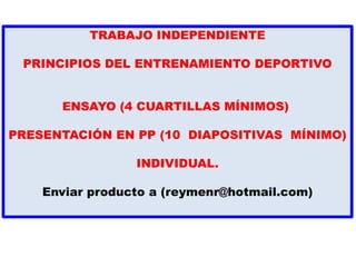 TRABAJO INDEPENDIENTE
PRINCIPIOS DEL ENTRENAMIENTO DEPORTIVO
ENSAYO (4 CUARTILLAS MÍNIMOS)
PRESENTACIÓN EN PP (10 DIAPOSITIVAS MÍNIMO)
INDIVIDUAL.
Enviar producto a (reymenr@hotmail.com)
 