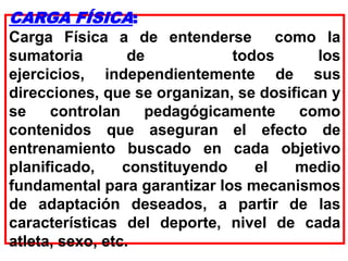 CARGA FÍSICA:
Carga Física a de entenderse como la
sumatoria de todos los
ejercicios, independientemente de sus
direcciones, que se organizan, se dosifican y
se controlan pedagógicamente como
contenidos que aseguran el efecto de
entrenamiento buscado en cada objetivo
planificado, constituyendo el medio
fundamental para garantizar los mecanismos
de adaptación deseados, a partir de las
características del deporte, nivel de cada
atleta, sexo, etc.
 