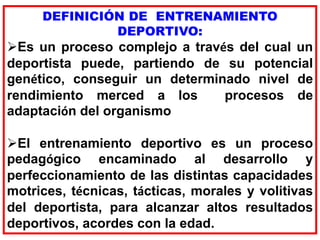 DEFINICIÓN DE ENTRENAMIENTO
DEPORTIVO:
Es un proceso complejo a través del cual un
deportista puede, partiendo de su potencial
genético, conseguir un determinado nivel de
rendimiento merced a los procesos de
adaptación del organismo
El entrenamiento deportivo es un proceso
pedagógico encaminado al desarrollo y
perfeccionamiento de las distintas capacidades
motrices, técnicas, tácticas, morales y volitivas
del deportista, para alcanzar altos resultados
deportivos, acordes con la edad.
 