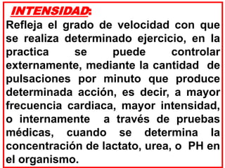 INTENSIDAD:
Refleja el grado de velocidad con que
se realiza determinado ejercicio, en la
practica se puede controlar
externamente, mediante la cantidad de
pulsaciones por minuto que produce
determinada acción, es decir, a mayor
frecuencia cardiaca, mayor intensidad,
o internamente a través de pruebas
médicas, cuando se determina la
concentración de lactato, urea, o PH en
el organismo.
 