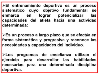El entrenamiento deportivo es un proceso
sistemático cuyo objetivo fundamental se
enmarca en lograr potencializar las
capacidades del atleta hacia una actividad
determinada:
Es un proceso a largo plazo que se efectúa en
forma sistemática y progresiva y reconoce las
necesidades y capacidades del individuo.
Los programas de enseñanza utilizan el
ejercicio para desarrollar las habilidades
necesarias para una determinada disciplina
deportiva.
 