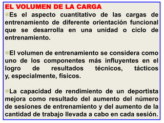 EL VOLUMEN DE LA CARGA
Es el aspecto cuantitativo de las cargas de
entrenamiento de diferente orientación funcional
que se desarrolla en una unidad o ciclo de
entrenamiento.
El volumen de entrenamiento se considera como
uno de los componentes más influyentes en el
logro de resultados técnicos, tácticos
y, especialmente, físicos.
La capacidad de rendimiento de un deportista
mejora como resultado del aumento del número
de sesiones de entrenamiento y del aumento de la
cantidad de trabajo llevada a cabo en cada sesión.
 