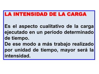 LA INTENSIDAD DE LA CARGA
Es el aspecto cualitativo de la carga
ejecutado en un período determinado
de tiempo.
De ese modo a más trabajo realizado
por unidad de tiempo, mayor será la
intensidad.
 
