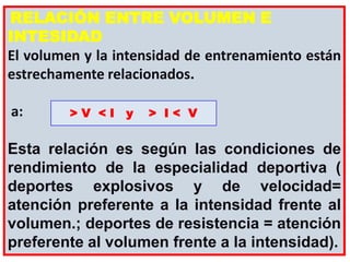 RELACIÓN ENTRE VOLUMEN E
INTESIDAD
El volumen y la intensidad de entrenamiento están
estrechamente relacionados.
a:
Esta relación es según las condiciones de
rendimiento de la especialidad deportiva (
deportes explosivos y de velocidad=
atención preferente a la intensidad frente al
volumen.; deportes de resistencia = atención
preferente al volumen frente a la intensidad).
> V < I y > I < V
 