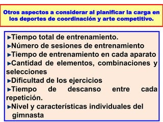 Otros aspectos a considerar al planificar la carga en
los deportes de coordinación y arte competitivo.
Tiempo total de entrenamiento.
Número de sesiones de entrenamiento
Tiempo de entrenamiento en cada aparato
Cantidad de elementos, combinaciones y
selecciones
Dificultad de los ejercicios
Tiempo de descanso entre cada
repetición.
Nivel y características individuales del
gimnasta
 
