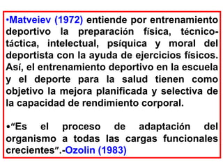 •Matveiev (1972) entiende por entrenamiento
deportivo la preparación física, técnico-
táctica, intelectual, psíquica y moral del
deportista con la ayuda de ejercicios físicos.
Así, el entrenamiento deportivo en la escuela
y el deporte para la salud tienen como
objetivo la mejora planificada y selectiva de
la capacidad de rendimiento corporal.
•“Es el proceso de adaptación del
organismo a todas las cargas funcionales
crecientes”.-Ozolin (1983)
 