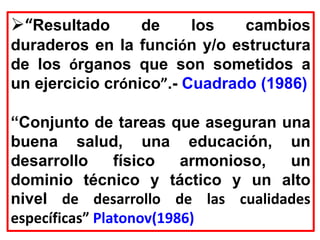 “Resultado de los cambios
duraderos en la función y/o estructura
de los órganos que son sometidos a
un ejercicio crónico”.- Cuadrado (1986)
“Conjunto de tareas que aseguran una
buena salud, una educación, un
desarrollo físico armonioso, un
dominio técnico y táctico y un alto
nivel de desarrollo de las cualidades
específicas” Platonov(1986)
 