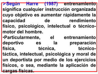 Según Harre (1987) entrenamiento
significa cualquier instrucción organizada
cuyo objetivo es aumentar rápidamente la
capacidad de rendimiento
físico, psicológico, intelectual o técnico-
motor del hombre.
•Particularmente, el entrenamiento
deportivo es la preparación
física, técnica, técnico-
táctica, intelectual, psicológica y moral de
un deportista por medio de los ejercicios
físicos, o sea, mediante la aplicación de
cargas físicas.
 