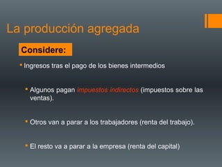 La producción agregada
  Considere:
   Ingresos tras el pago de los bienes intermedios


    Algunos pagan impuestos indirectos (impuestos sobre las
     ventas).


    Otros van a parar a los trabajadores (renta del trabajo).


    El resto va a parar a la empresa (renta del capital)
 