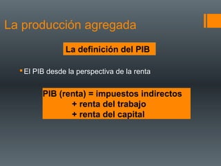La producción agregada
                La definición del PIB

   El PIB desde la perspectiva de la renta


         PIB (renta) = impuestos indirectos
                + renta del trabajo
                + renta del capital
 