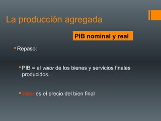 La producción agregada
                           PIB nominal y real
  Repaso:


   PIB = el valor de los bienes y servicios finales
    producidos.


   Valor es el precio del bien final
 