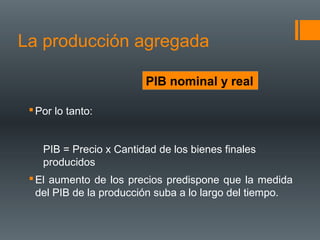 La producción agregada

                         PIB nominal y real

  Por lo tanto:


    PIB = Precio x Cantidad de los bienes finales
    producidos
  El aumento de los precios predispone que la medida
   del PIB de la producción suba a lo largo del tiempo.
 