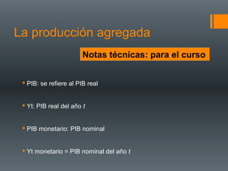 La producción agregada
                        Notas técnicas: para el curso


  PIB: se refiere al PIB real


  Yt: PIB real del año t


  PIB monetario: PIB nominal


  Yt monetario = PIB nominal del año t
 