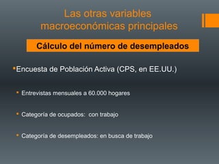 Las otras variables
         macroeconómicas principales
        Cálculo del número de desempleados

Encuesta de Población Activa (CPS, en EE.UU.)


  Entrevistas mensuales a 60.000 hogares


  Categoría de ocupados: con trabajo


  Categoría de desempleados: en busca de trabajo
 