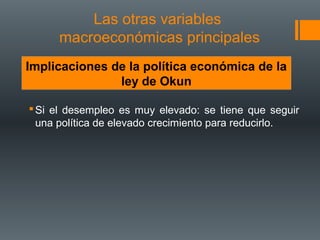 Las otras variables
     macroeconómicas principales
Implicaciones de la política económica de la
               ley de Okun

 Si el desempleo es muy elevado: se tiene que seguir
  una política de elevado crecimiento para reducirlo.
 