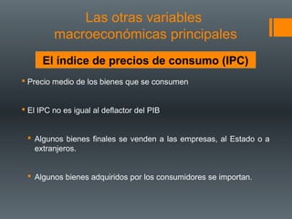 Las otras variables
         macroeconómicas principales
      El índice de precios de consumo (IPC)
 Precio medio de los bienes que se consumen


 El IPC no es igual al deflactor del PIB


  Algunos bienes finales se venden a las empresas, al Estado o a
   extranjeros.


  Algunos bienes adquiridos por los consumidores se importan.
 