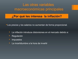 Las otras variables
        macroeconómicas principales
     ¿Por qué les interesa la inflación?

 Los precios y los salarios no aumentan de forma proporcional.


    La inflación introduce distorsiones en el mercado debido a:
    Regulación
    Impuestos
    La incertidumbre a la hora de invertir
 