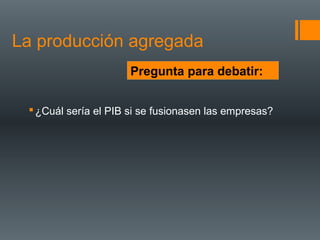 La producción agregada
                      Pregunta para debatir:


  ¿Cuál sería el PIB si se fusionasen las empresas?
 