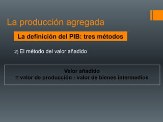 La producción agregada
  La definición del PIB: tres métodos

 2) El método del valor añadido



                   Valor añadido
 = valor de producción - valor de bienes intermedios
 