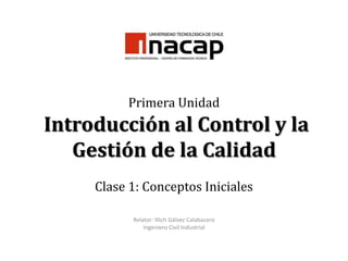 Primera Unidad
Introducción al Control y la
   Gestión de la Calidad
     Clase 1: Conceptos Iniciales

           Relator: Illich Gálvez Calabacero
               Ingeniero Civil Industrial
 
