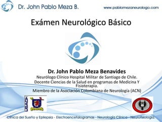 Exámen Neurológico Básico




        Dr. John Pablo Meza Benavides
 Neurólogo Clínico Hospital Militar de Santiago de Chile.
Docente Ciencias de la Salud en programas de Medicina Y
                      Fisioterapia.
Miembro de la Asociación Colombiana de Neurología (ACN)
 