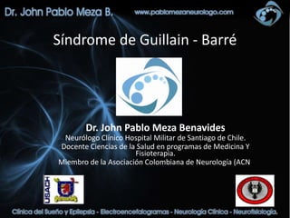 Síndrome de Guillain - Barré




        Dr. John Pablo Meza Benavides
 Neurólogo Clínico Hospital Militar de Santiago de Chile.
Docente Ciencias de la Salud en programas de Medicina Y
                      Fisioterapia.
Miembro de la Asociación Colombiana de Neurología (ACN)
 