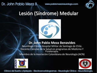 Lesión (Síndrome) Medular




        Dr. John Pablo Meza Benavides
 Neurólogo Clínico Hospital Militar de Santiago de Chile.
Docente Ciencias de la Salud en programas de Medicina Y
                      Fisioterapia.
Miembro de la Asociación Colombiana de Neurología (ACN)
 